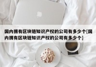 国内拥有区块链知识产权的公司有多少个[国内拥有区块链知识产权的公司有多少个]