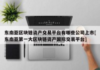 东南亚区块链资产交易平台有哪些公司上市[东南亚第一大区块链资产国际交易平台]