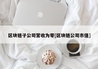 区块链子公司营收为零[区块链公司市值]